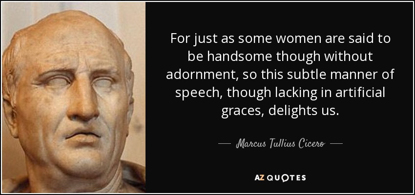 For just as some women are said to be handsome though without adornment, so this subtle manner of speech, though lacking in artificial graces, delights us. - Marcus Tullius Cicero