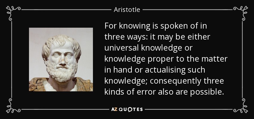 For knowing is spoken of in three ways: it may be either universal knowledge or knowledge proper to the matter in hand or actualising such knowledge; consequently three kinds of error also are possible. - Aristotle