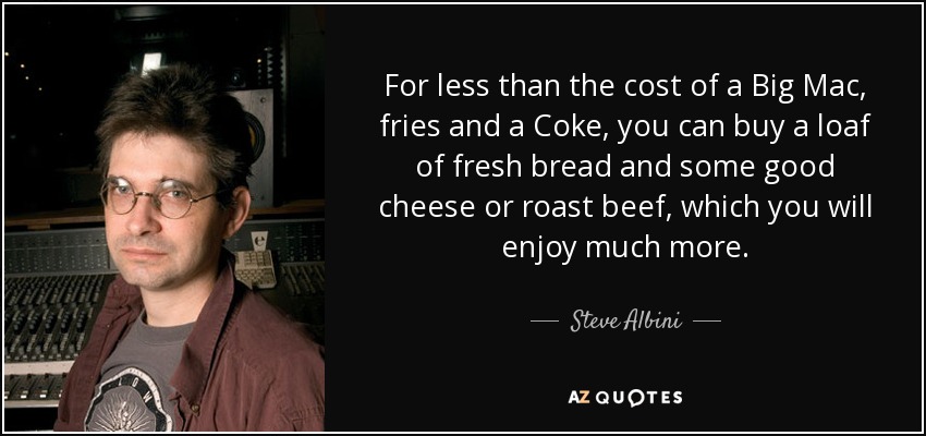 For less than the cost of a Big Mac, fries and a Coke, you can buy a loaf of fresh bread and some good cheese or roast beef, which you will enjoy much more. - Steve Albini
