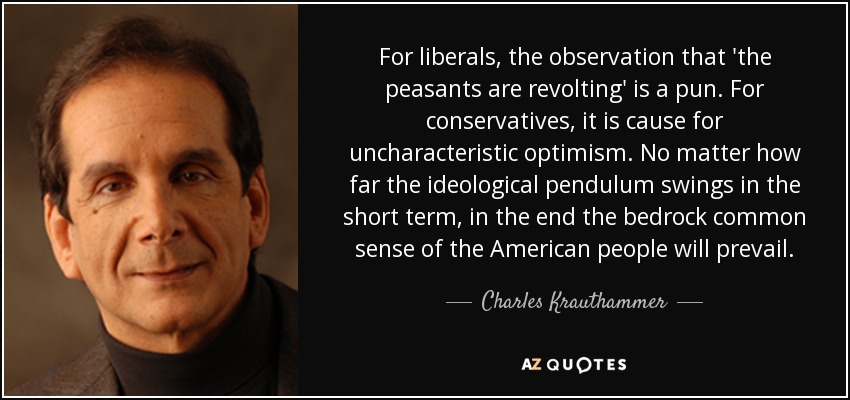 For liberals, the observation that 'the peasants are revolting' is a pun. For conservatives, it is cause for uncharacteristic optimism. No matter how far the ideological pendulum swings in the short term, in the end the bedrock common sense of the American people will prevail. - Charles Krauthammer