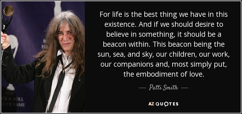 For life is the best thing we have in this existence. And if we should desire to believe in something, it should be a beacon within. This beacon being the sun, sea, and sky, our children, our work, our companions and, most simply put, the embodiment of love. - Patti Smith