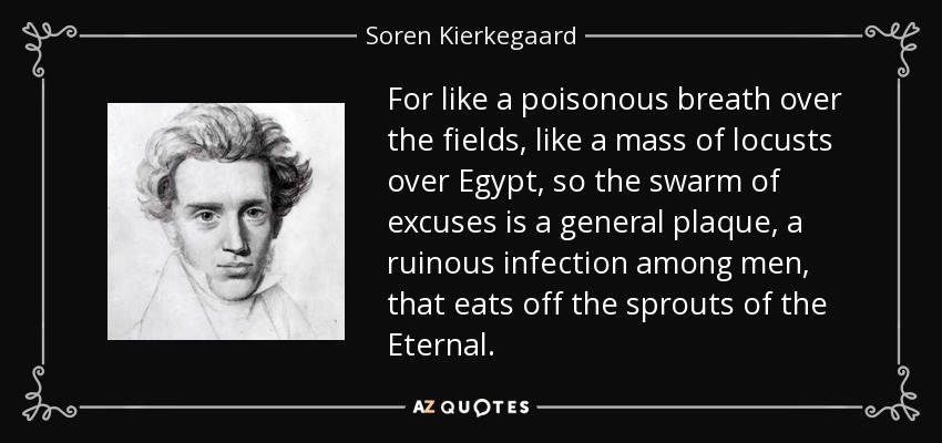 For like a poisonous breath over the fields, like a mass of locusts over Egypt, so the swarm of excuses is a general plaque, a ruinous infection among men, that eats off the sprouts of the Eternal. - Soren Kierkegaard