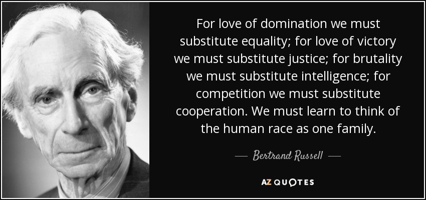 For love of domination we must substitute equality; for love of victory we must substitute justice; for brutality we must substitute intelligence; for competition we must substitute cooperation. We must learn to think of the human race as one family. - Bertrand Russell