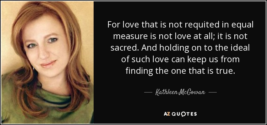For love that is not requited in equal measure is not love at all; it is not sacred. And holding on to the ideal of such love can keep us from finding the one that is true. - Kathleen McGowan