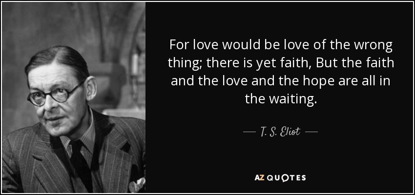 For love would be love of the wrong thing; there is yet faith, But the faith and the love and the hope are all in the waiting. - T. S. Eliot