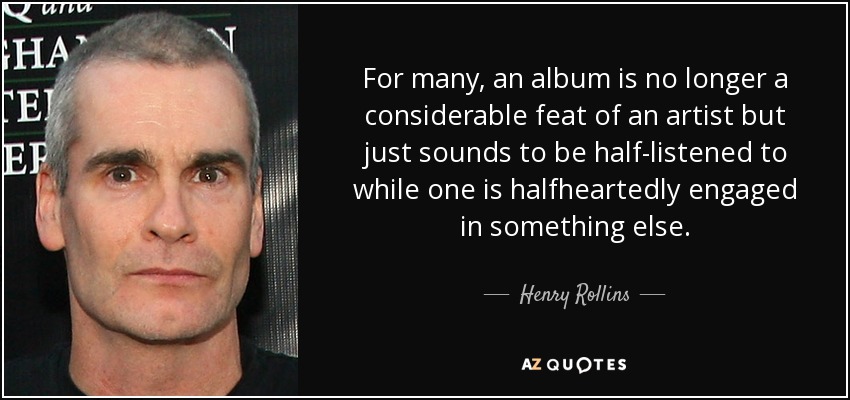 For many, an album is no longer a considerable feat of an artist but just sounds to be half-listened to while one is halfheartedly engaged in something else. - Henry Rollins