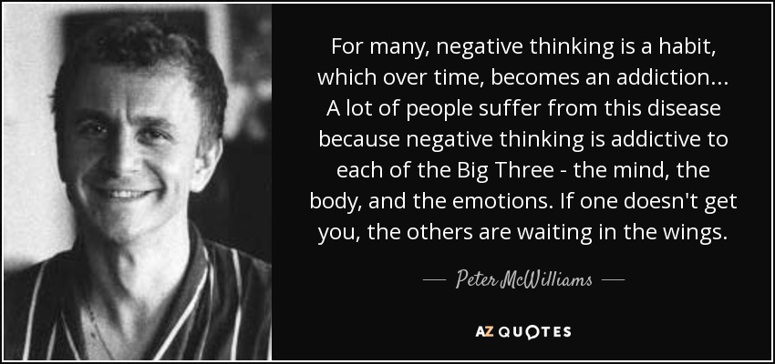 For many, negative thinking is a habit, which over time, becomes an addiction... A lot of people suffer from this disease because negative thinking is addictive to each of the Big Three - the mind, the body, and the emotions. If one doesn't get you, the others are waiting in the wings. - Peter McWilliams