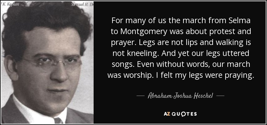 For many of us the march from Selma to Montgomery was about protest and prayer. Legs are not lips and walking is not kneeling. And yet our legs uttered songs. Even without words, our march was worship. I felt my legs were praying. - Abraham Joshua Heschel