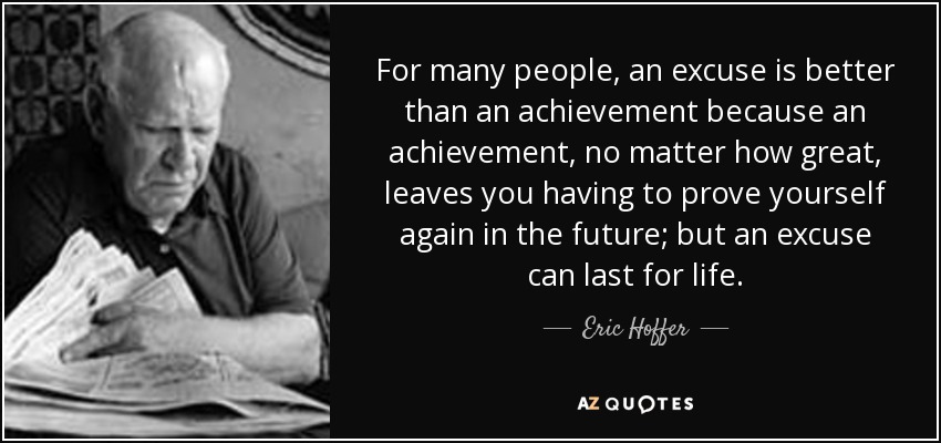 For many people, an excuse is better than an achievement because an achievement, no matter how great, leaves you having to prove yourself again in the future; but an excuse can last for life. - Eric Hoffer