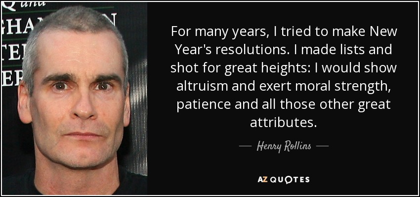 For many years, I tried to make New Year's resolutions. I made lists and shot for great heights: I would show altruism and exert moral strength, patience and all those other great attributes. - Henry Rollins
