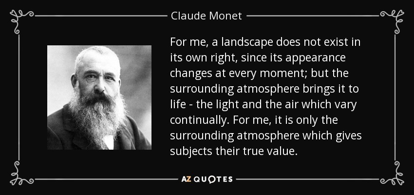 For me, a landscape does not exist in its own right, since its appearance changes at every moment; but the surrounding atmosphere brings it to life - the light and the air which vary continually. For me, it is only the surrounding atmosphere which gives subjects their true value. - Claude Monet