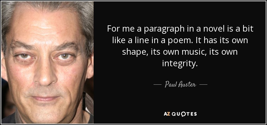 For me a paragraph in a novel is a bit like a line in a poem. It has its own shape, its own music, its own integrity. - Paul Auster