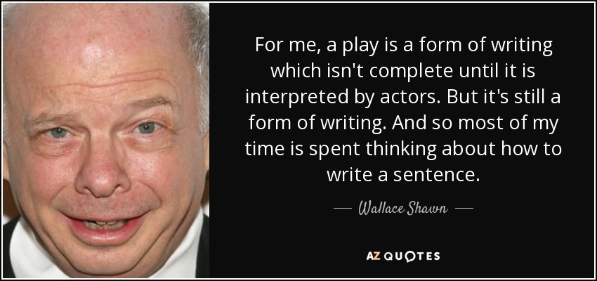 For me, a play is a form of writing which isn't complete until it is interpreted by actors. But it's still a form of writing. And so most of my time is spent thinking about how to write a sentence. - Wallace Shawn