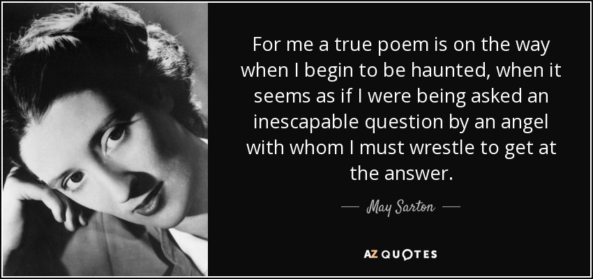 For me a true poem is on the way when I begin to be haunted, when it seems as if I were being asked an inescapable question by an angel with whom I must wrestle to get at the answer. - May Sarton