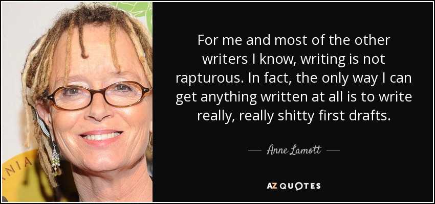 For me and most of the other writers I know, writing is not rapturous. In fact, the only way I can get anything written at all is to write really, really shitty first drafts. - Anne Lamott