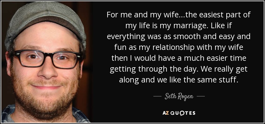 For me and my wife...the easiest part of my life is my marriage. Like if everything was as smooth and easy and fun as my relationship with my wife then I would have a much easier time getting through the day. We really get along and we like the same stuff. - Seth Rogen