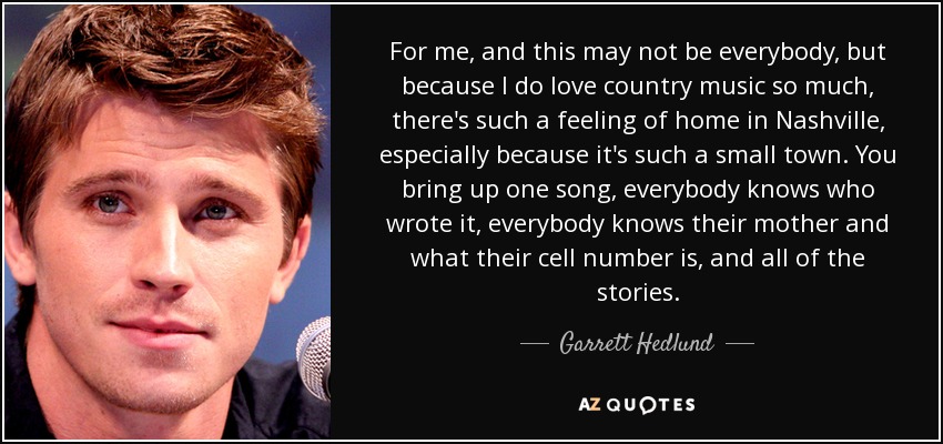 For me, and this may not be everybody, but because I do love country music so much, there's such a feeling of home in Nashville, especially because it's such a small town. You bring up one song, everybody knows who wrote it, everybody knows their mother and what their cell number is, and all of the stories. - Garrett Hedlund