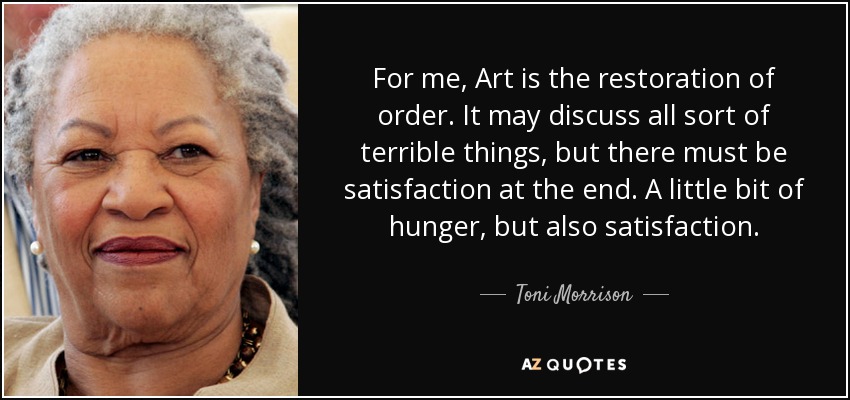 For me, Art is the restoration of order. It may discuss all sort of terrible things, but there must be satisfaction at the end. A little bit of hunger, but also satisfaction. - Toni Morrison