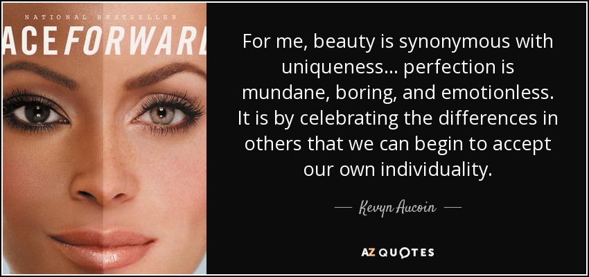 For me, beauty is synonymous with uniqueness . . . perfection is mundane, boring, and emotionless. It is by celebrating the differences in others that we can begin to accept our own individuality. - Kevyn Aucoin