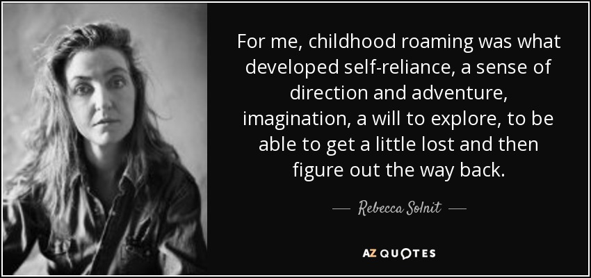 For me, childhood roaming was what developed self-reliance, a sense of direction and adventure, imagination, a will to explore, to be able to get a little lost and then figure out the way back. - Rebecca Solnit