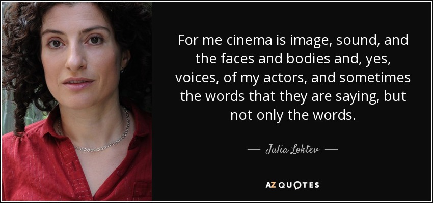 For me cinema is image, sound, and the faces and bodies and, yes, voices, of my actors, and sometimes the words that they are saying, but not only the words. - Julia Loktev