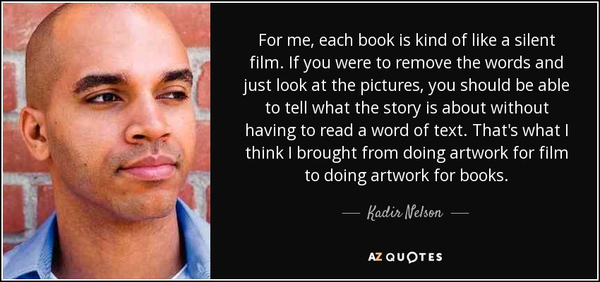 For me, each book is kind of like a silent film. If you were to remove the words and just look at the pictures, you should be able to tell what the story is about without having to read a word of text. That's what I think I brought from doing artwork for film to doing artwork for books. - Kadir Nelson