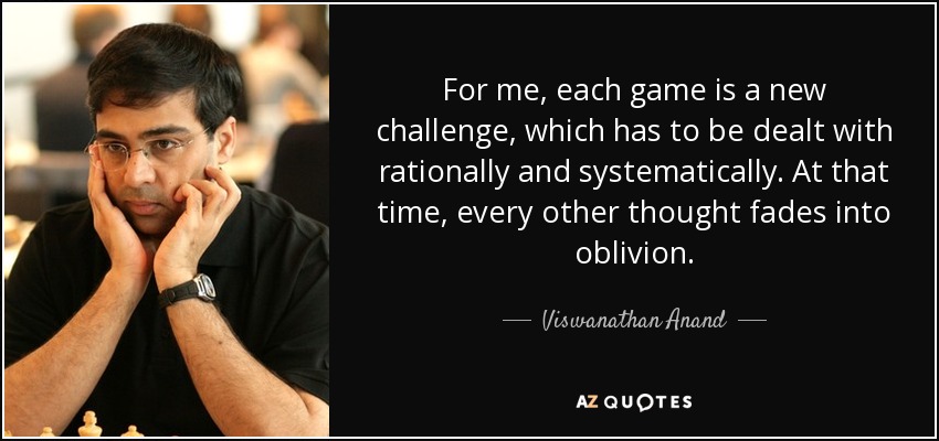 For me, each game is a new challenge, which has to be dealt with rationally and systematically. At that time, every other thought fades into oblivion. - Viswanathan Anand