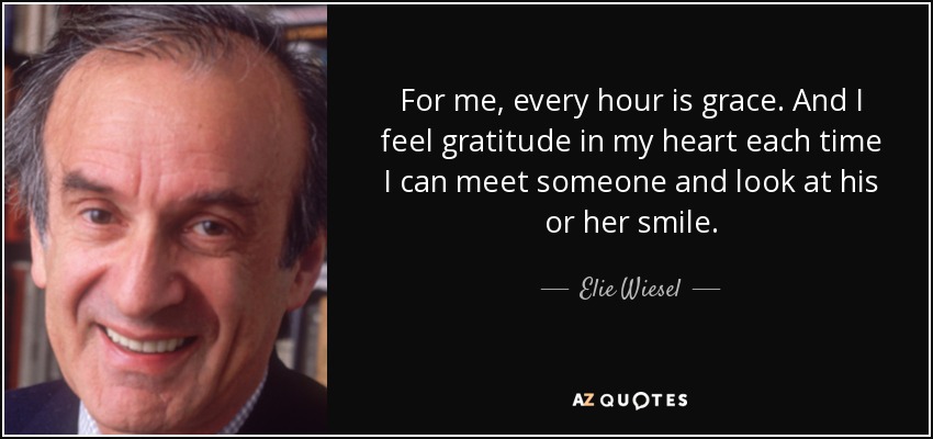 For me, every hour is grace. And I feel gratitude in my heart each time I can meet someone and look at his or her smile. - Elie Wiesel