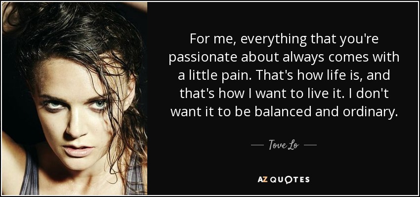 For me, everything that you're passionate about always comes with a little pain. That's how life is, and that's how I want to live it. I don't want it to be balanced and ordinary. - Tove Lo