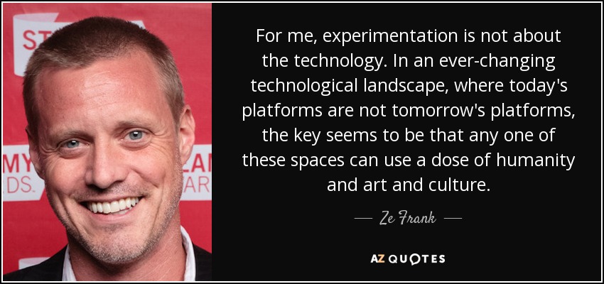 For me, experimentation is not about the technology. In an ever-changing technological landscape, where today's platforms are not tomorrow's platforms, the key seems to be that any one of these spaces can use a dose of humanity and art and culture. - Ze Frank