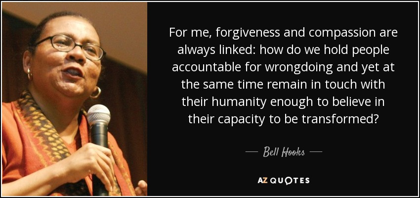 For me, forgiveness and compassion are always linked: how do we hold people accountable for wrongdoing and yet at the same time remain in touch with their humanity enough to believe in their capacity to be transformed? - Bell Hooks