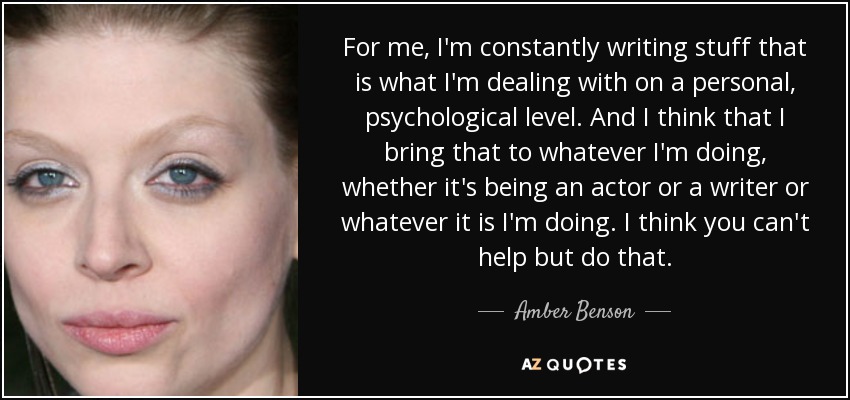 For me, I'm constantly writing stuff that is what I'm dealing with on a personal, psychological level. And I think that I bring that to whatever I'm doing, whether it's being an actor or a writer or whatever it is I'm doing. I think you can't help but do that. - Amber Benson