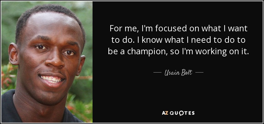 For me, I'm focused on what I want to do. I know what I need to do to be a champion, so I'm working on it. - Usain Bolt