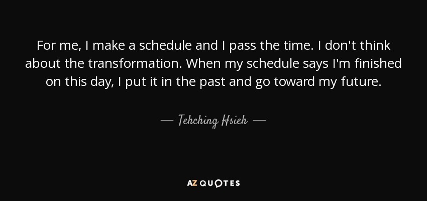 For me, I make a schedule and I pass the time. I don't think about the transformation. When my schedule says I'm finished on this day, I put it in the past and go toward my future. - Tehching Hsieh