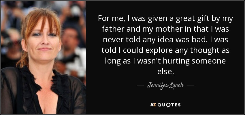 For me, I was given a great gift by my father and my mother in that I was never told any idea was bad. I was told I could explore any thought as long as I wasn't hurting someone else. - Jennifer Lynch