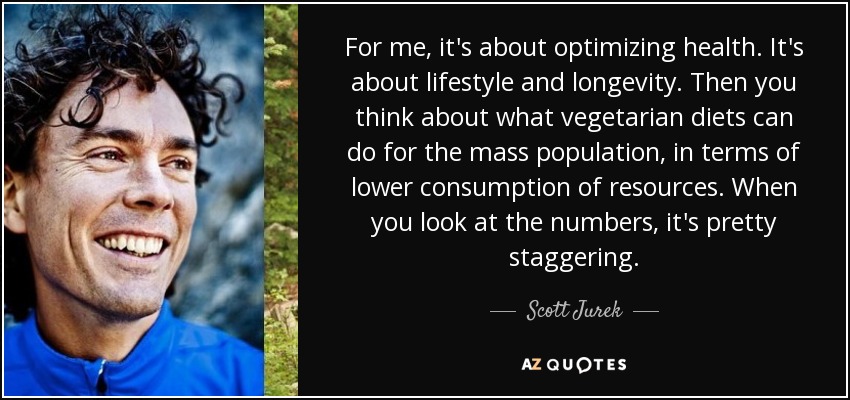 For me, it's about optimizing health. It's about lifestyle and longevity. Then you think about what vegetarian diets can do for the mass population, in terms of lower consumption of resources. When you look at the numbers, it's pretty staggering. - Scott Jurek