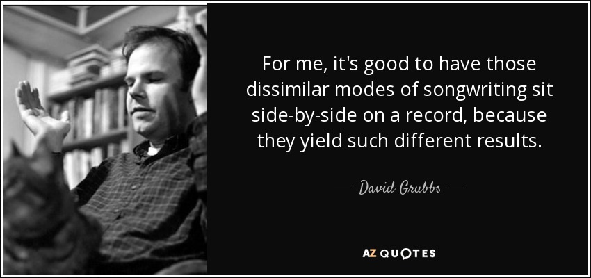 For me, it's good to have those dissimilar modes of songwriting sit side-by-side on a record, because they yield such different results. - David Grubbs