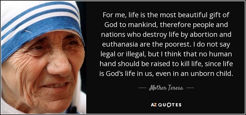 For me, life is the most beautiful gift of God to mankind, therefore people and nations who destroy life by abortion and euthanasia are the poorest. I do not say legal or illegal, but I think that no human hand should be raised to kill life, since life is God's life in us, even in an unborn child. - Mother Teresa