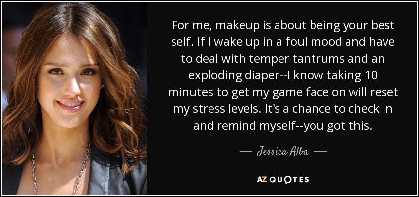 For me, makeup is about being your best self. If I wake up in a foul mood and have to deal with temper tantrums and an exploding diaper--I know taking 10 minutes to get my game face on will reset my stress levels. It's a chance to check in and remind myself--you got this. - Jessica Alba