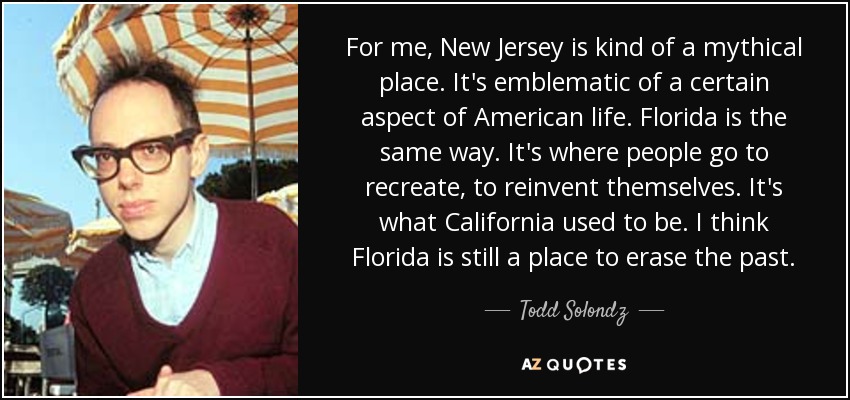 For me, New Jersey is kind of a mythical place. It's emblematic of a certain aspect of American life. Florida is the same way. It's where people go to recreate, to reinvent themselves. It's what California used to be. I think Florida is still a place to erase the past. - Todd Solondz