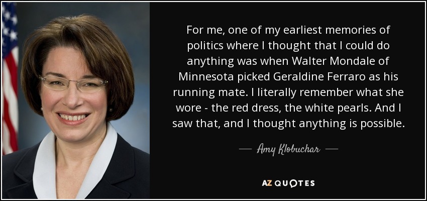 For me, one of my earliest memories of politics where I thought that I could do anything was when Walter Mondale of Minnesota picked Geraldine Ferraro as his running mate. I literally remember what she wore - the red dress, the white pearls. And I saw that, and I thought anything is possible. - Amy Klobuchar