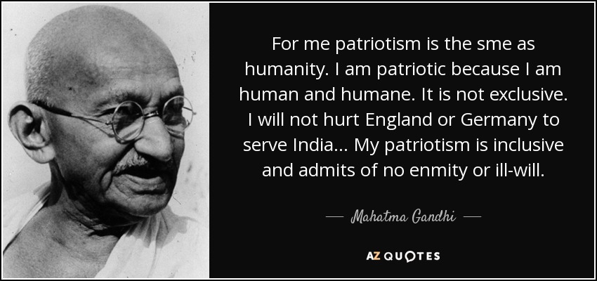 For me patriotism is the sme as humanity. I am patriotic because I am human and humane. It is not exclusive. I will not hurt England or Germany to serve India . . . My patriotism is inclusive and admits of no enmity or ill-will. - Mahatma Gandhi
