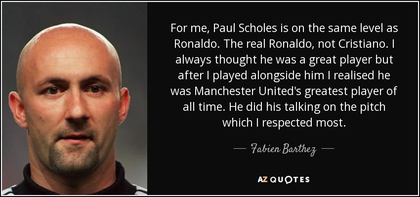 For me, Paul Scholes is on the same level as Ronaldo. The real Ronaldo, not Cristiano. I always thought he was a great player but after I played alongside him I realised he was Manchester United's greatest player of all time. He did his talking on the pitch which I respected most. - Fabien Barthez