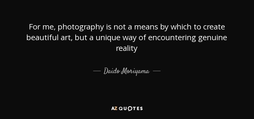 For me, photography is not a means by which to create beautiful art, but a unique way of encountering genuine reality - Daido Moriyama