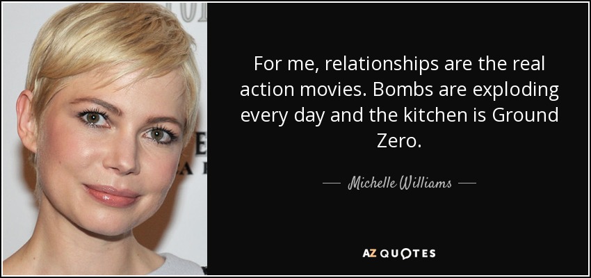 For me, relationships are the real action movies. Bombs are exploding every day and the kitchen is Ground Zero. - Michelle Williams