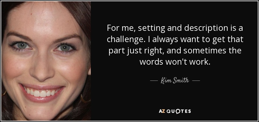 For me, setting and description is a challenge. I always want to get that part just right, and sometimes the words won't work. - Kim Smith