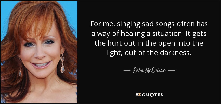 For me, singing sad songs often has a way of healing a situation. It gets the hurt out in the open into the light, out of the darkness. - Reba McEntire
