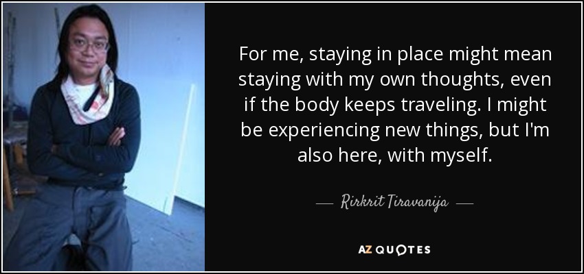 For me, staying in place might mean staying with my own thoughts, even if the body keeps traveling. I might be experiencing new things, but I'm also here, with myself. - Rirkrit Tiravanija