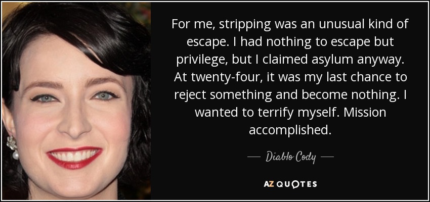 For me, stripping was an unusual kind of escape. I had nothing to escape but privilege, but I claimed asylum anyway. At twenty-four, it was my last chance to reject something and become nothing. I wanted to terrify myself. Mission accomplished. - Diablo Cody