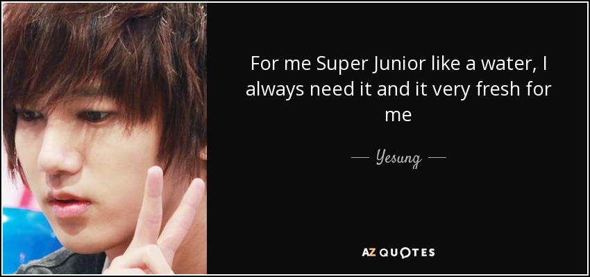 For me Super Junior like a water, I always need it and it very fresh for me - Yesung